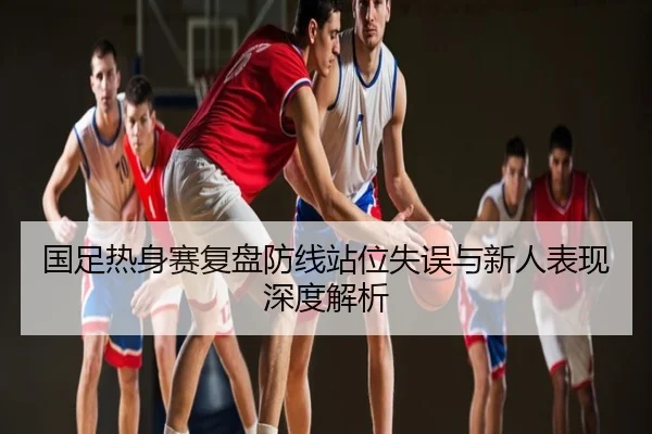 国足热身赛复盘防线站位失误与新人表现深度解析