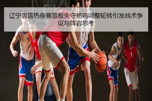 辽宁男篮热身赛篮板失守杨鸣调整轮转引发战术争议与阵容思考