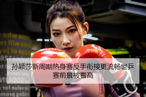 孙颖莎新周期热身赛反手衔接更流畅世乒赛前景被看高