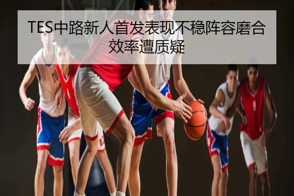TES中路新人首发表现不稳阵容磨合效率遭质疑