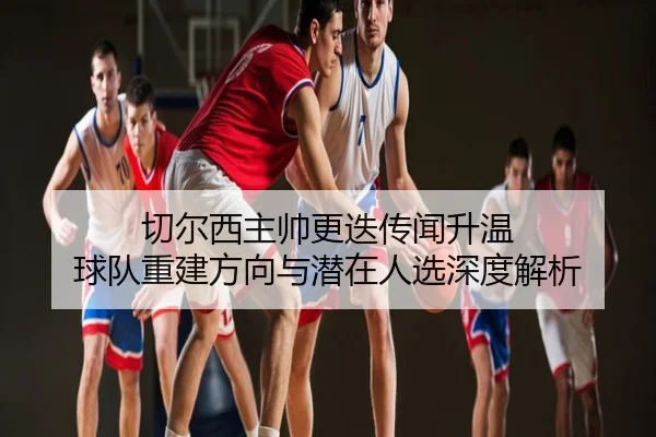切尔西主帅更迭传闻升温 球队重建方向与潜在人选深度解析