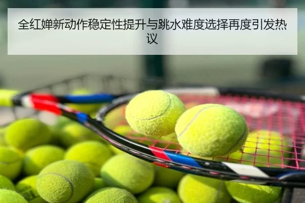 全红婵新动作稳定性提升与跳水难度选择再度引发热议