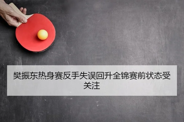 樊振东热身赛反手失误回升全锦赛前状态受关注