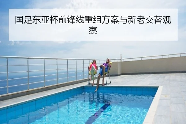 国足东亚杯前锋线重组方案与新老交替观察